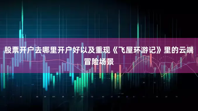 股票开户去哪里开户好以及重现《飞屋环游记》里的云端冒险场景
