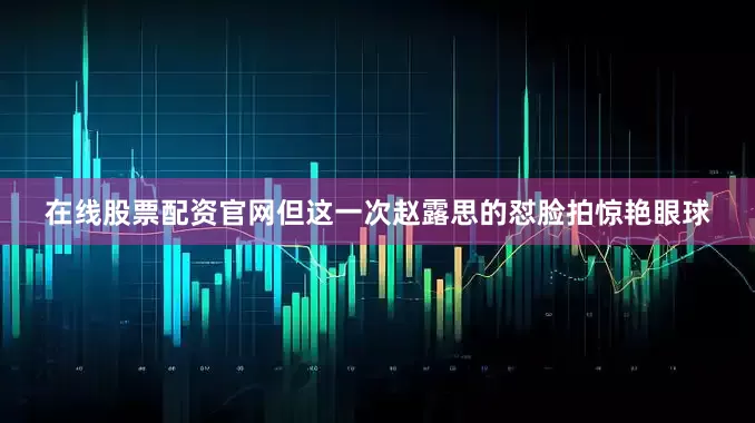在线股票配资官网但这一次赵露思的怼脸拍惊艳眼球