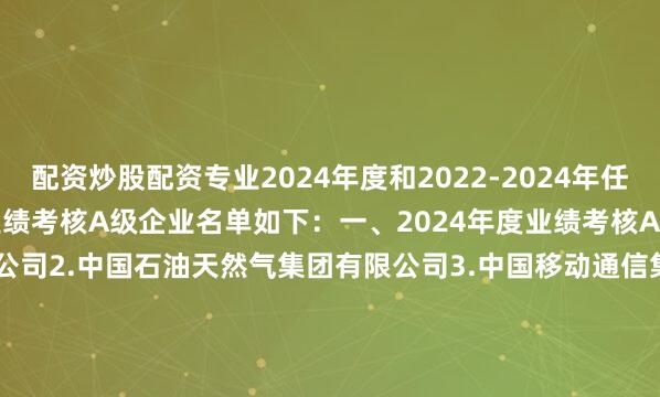配资炒股配资专业2024年度和2022-2024年任期中央企业负责人经营业绩考核A级企业名单如下：　　一、2024年度业绩考核A级企业　　1.国家电网有限公司　　2.中国石油天然气集团有限公司　　3.中国移动通信集团有限公司　　4.国家能源投资集团有限责任公司　　5.中国海洋石油集团有限公司　　6.国家电力投资集团有限公司　　7.中国南方电网有限责任公司　　8.中国华能集团有限公司　　9.中国华电