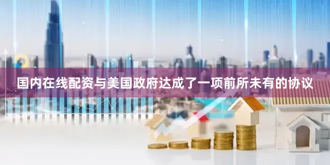 国内在线配资与美国政府达成了一项前所未有的协议