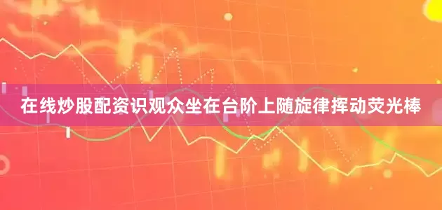 在线炒股配资识观众坐在台阶上随旋律挥动荧光棒