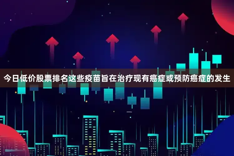 今日低价股票排名这些疫苗旨在治疗现有癌症或预防癌症的发生