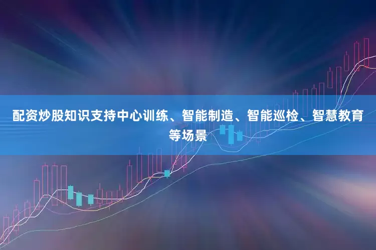 配资炒股知识支持中心训练、智能制造、智能巡检、智慧教育等场景