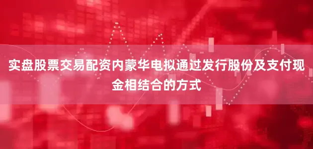 实盘股票交易配资内蒙华电拟通过发行股份及支付现金相结合的方式