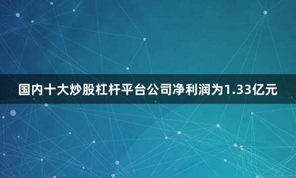 国内十大炒股杠杆平台公司净利润为1.33亿元